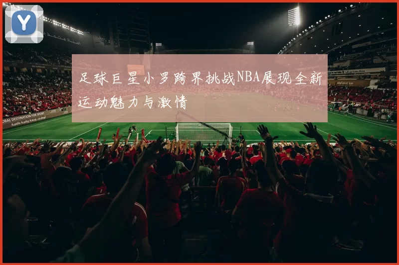 足球巨星小罗跨界挑战NBA展现全新运动魅力与激情