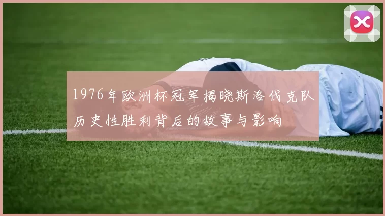 1976年欧洲杯冠军揭晓斯洛伐克队历史性胜利背后的故事与影响